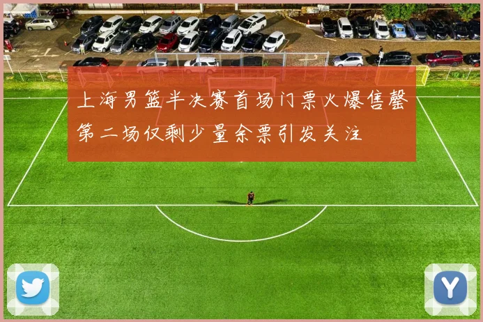 上海男篮半决赛首场门票火爆售罄第二场仅剩少量余票引发关注