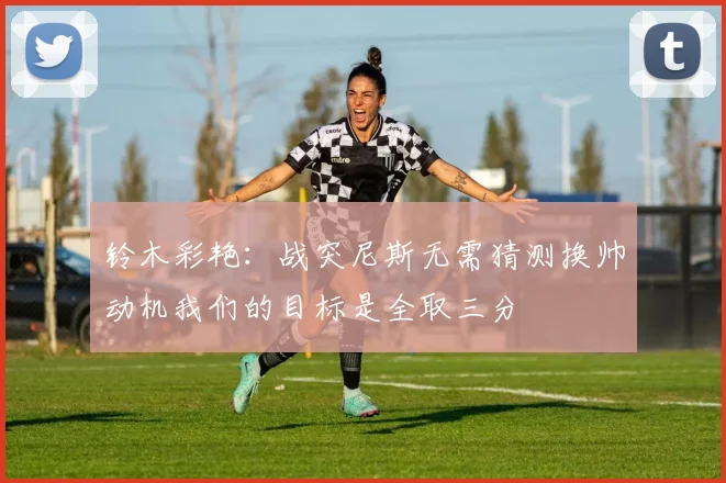 铃木彩艳：战突尼斯无需猜测换帅动机我们的目标是全取三分