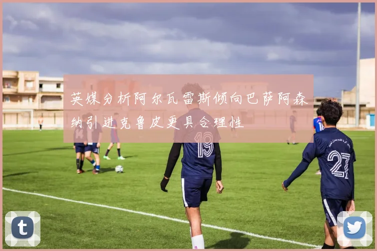 英媒分析阿尔瓦雷斯倾向巴萨阿森纳引进克鲁皮更具合理性