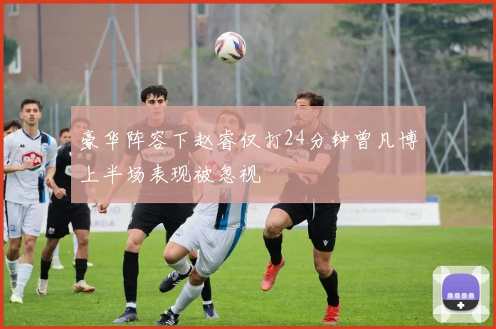 豪华阵容下赵睿仅打24分钟曾凡博上半场表现被忽视