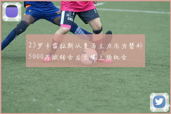 23岁卡雷拉斯从皇马主力沦为替补5000万欧转会后无缘上场机会