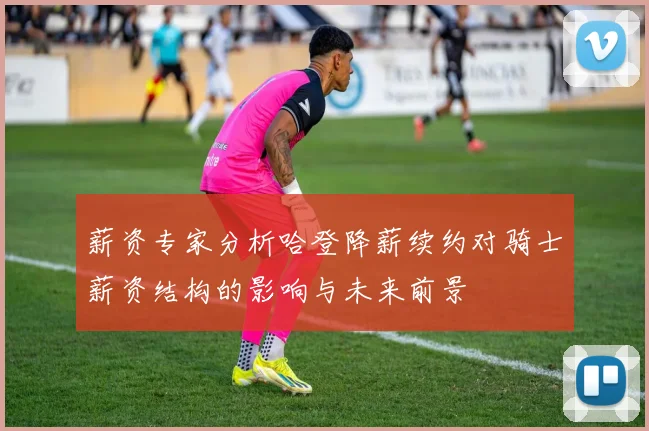 薪资专家分析哈登降薪续约对骑士薪资结构的影响与未来前景