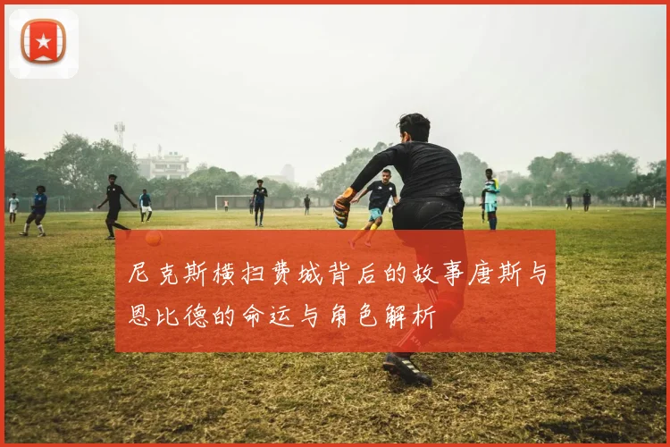 尼克斯横扫费城背后的故事唐斯与恩比德的命运与角色解析