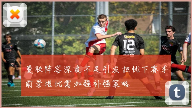 曼联阵容深度不足引发担忧下赛季前景堪忧需加强补强策略