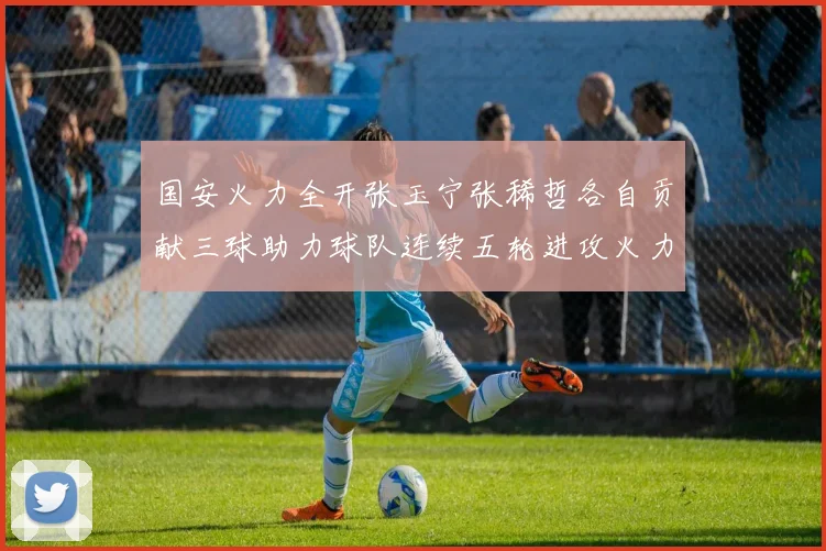 国安火力全开张玉宁张稀哲各自贡献三球助力球队连续五轮进攻火力猛增