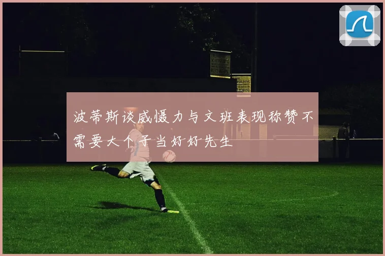 波蒂斯谈威慑力与文班表现称赞不需要大个子当好好先生
