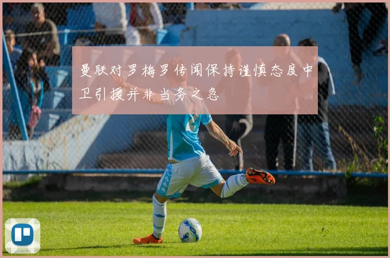 曼联对罗梅罗传闻保持谨慎态度中卫引援并非当务之急