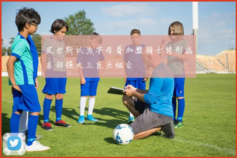 皮尔斯认为字母哥加盟骑士将形成东部强大三巨头组合