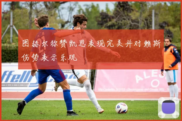 图赫尔称赞凯恩表现完美并对赖斯伤势表示乐观