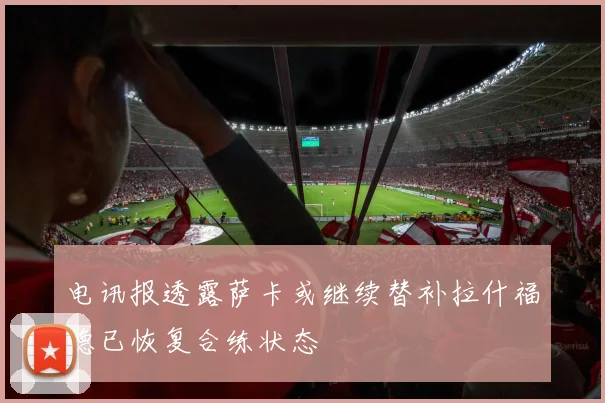 电讯报透露萨卡或继续替补拉什福德已恢复合练状态