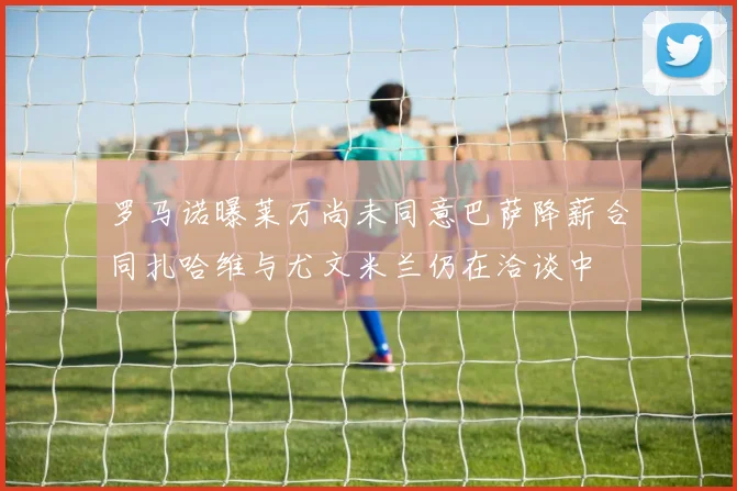 罗马诺曝莱万尚未同意巴萨降薪合同扎哈维与尤文米兰仍在洽谈中