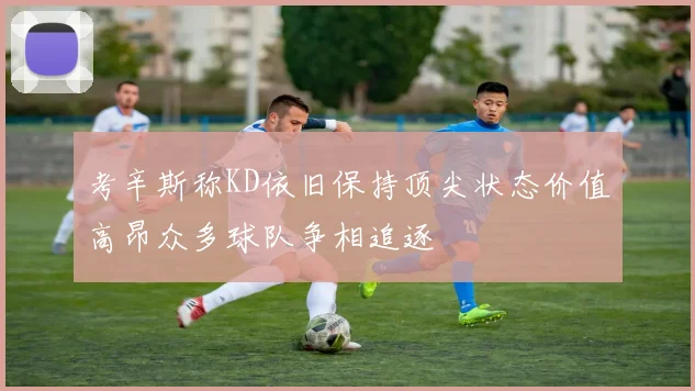 考辛斯称KD依旧保持顶尖状态价值高昂众多球队争相追逐