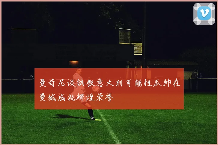 曼奇尼谈执教意大利可能性瓜帅在曼城成就辉煌荣誉