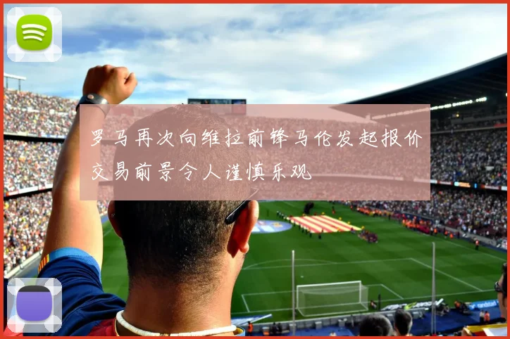 罗马再次向维拉前锋马伦发起报价交易前景令人谨慎乐观