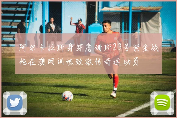 阿尔卡拉斯身穿詹姆斯23号紫金战袍在澳网训练致敬传奇运动员