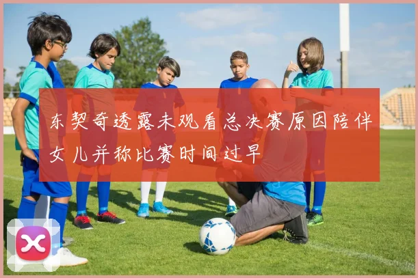 东契奇透露未观看总决赛原因陪伴女儿并称比赛时间过早