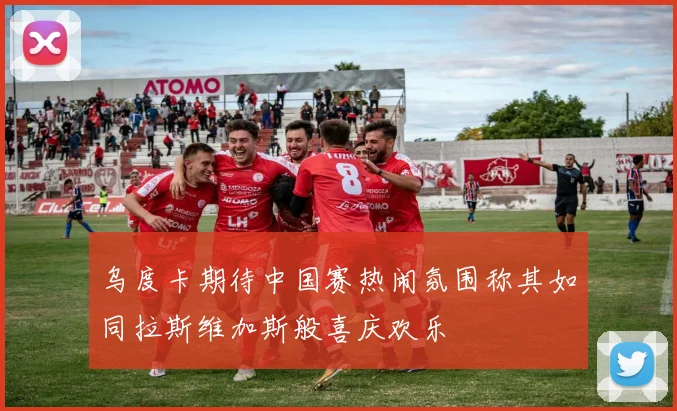 乌度卡期待中国赛热闹氛围称其如同拉斯维加斯般喜庆欢乐