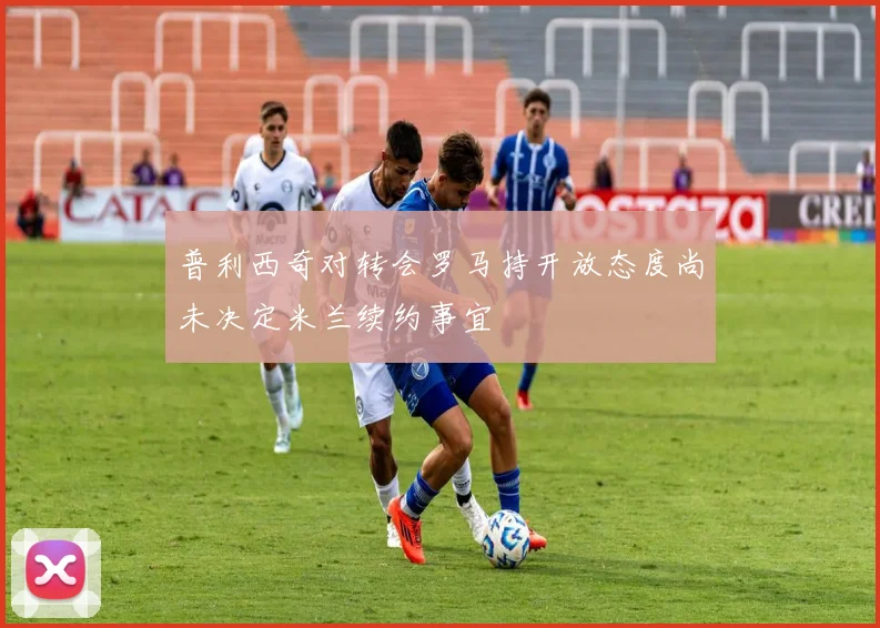 普利西奇对转会罗马持开放态度尚未决定米兰续约事宜