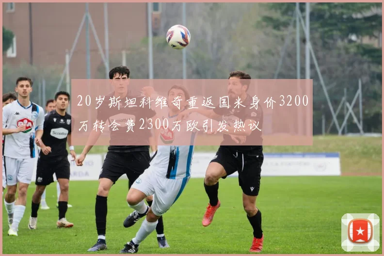 20岁斯坦科维奇重返国米身价3200万转会费2300万欧引发热议